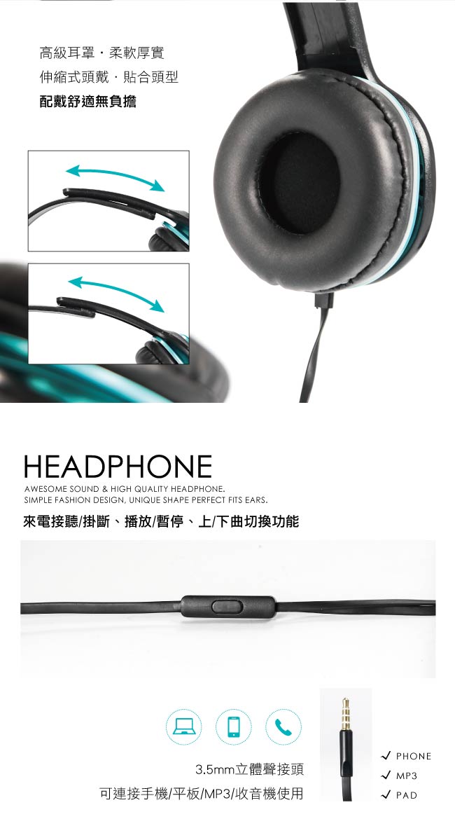 高級耳罩柔軟厚實伸縮式頭戴貼合頭型配戴舒適無負擔HEADPHONEAWESOME SOUND & HIGH QUALITY HEADPHONESIMPLE FASHION DESIGN, UNIQUE SHAPE PERFECT FITS EARS.來電接聽掛斷、播放/暫停、上/下曲切換功能 PHONE3.5mm立體聲接頭 MP3可連接手機/平板/MP3/收音機使用/ PAD