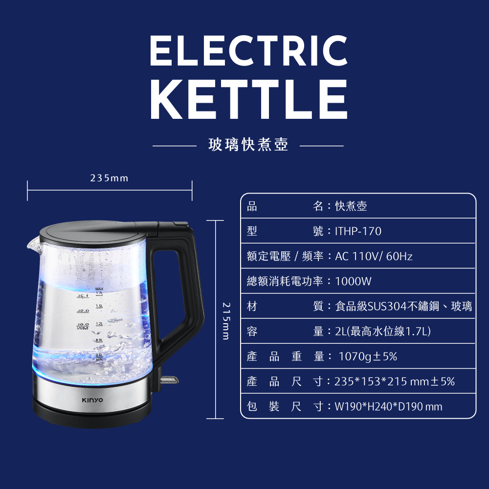 235mmELECTICKETTLE玻璃快煮壺། མ་名快煮壺ITHP-170型   AC 110V/60Hz總額消耗電功率1000W215mm質:食品級SUS304不鏽鋼、玻璃容量:2L(最高水位線1.7L)產品重量:1070g5%: 235*153*215 mm±5%R: W190*H240*D190 mm