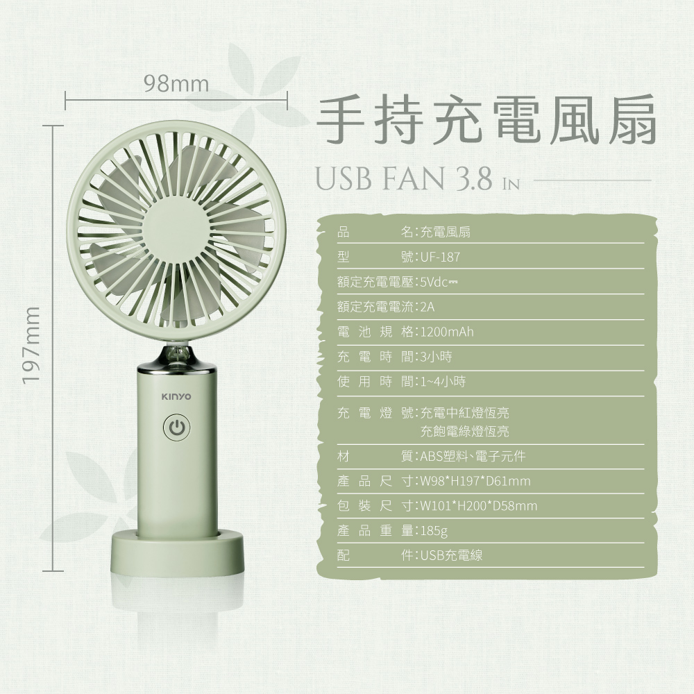 197mm98mm手持充電風扇USB FAN 3.8 IN品型名充電風扇號:UF-187額定充電電壓:額定充電電流:2A電池規格:1200mAh充電時間:3小時使用時間:1~4小時充電燈號:充電中紅燈恆亮充飽電綠燈恆亮材質:ABS塑料、電子元件產品尺寸:W98*H197*D61mm包裝尺寸:W101*H200*D58mm產品重量:185g配件:USB充電線